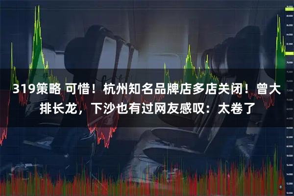 319策略 可惜！杭州知名品牌店多店关闭！曾大排长龙，下沙也有过网友感叹：太卷了