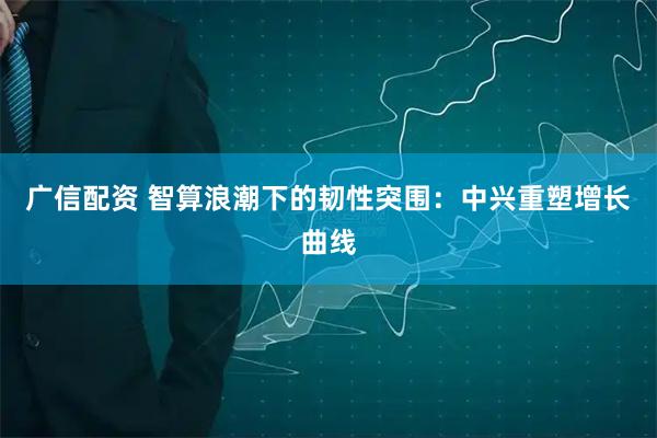 广信配资 智算浪潮下的韧性突围：中兴重塑增长曲线