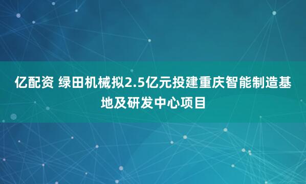 亿配资 绿田机械拟2.5亿元投建重庆智能制造基地及研发中心项目