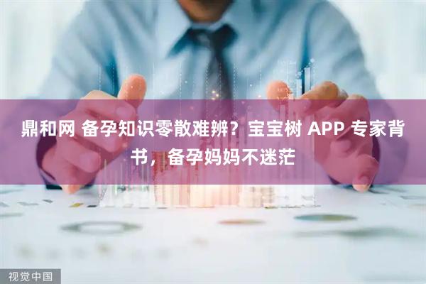 鼎和网 备孕知识零散难辨？宝宝树 APP 专家背书，备孕妈妈不迷茫