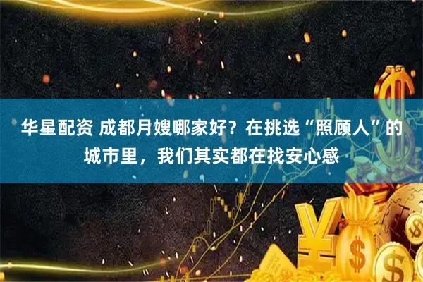 华星配资 成都月嫂哪家好？在挑选“照顾人”的城市里，我们其实都在找安心感