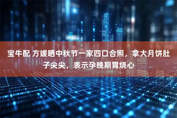 宝牛配 方媛晒中秋节一家四口合照，拿大月饼肚子尖尖，表示孕晚期胃烧心