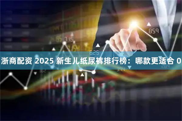 浙商配资 2025 新生儿纸尿裤排行榜：哪款更适合 0