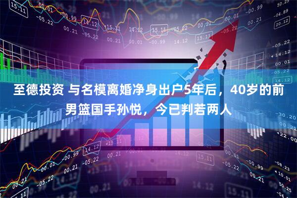 至德投资 与名模离婚净身出户5年后，40岁的前男篮国手孙悦，今已判若两人