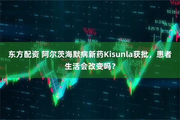 东方配资 阿尔茨海默病新药Kisunla获批，患者生活会改变吗？
