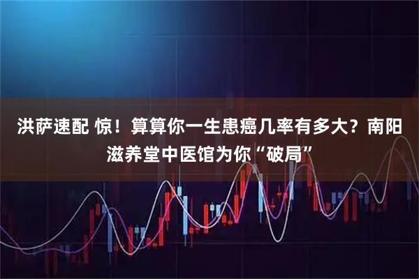 洪萨速配 惊！算算你一生患癌几率有多大？南阳滋养堂中医馆为你“破局”