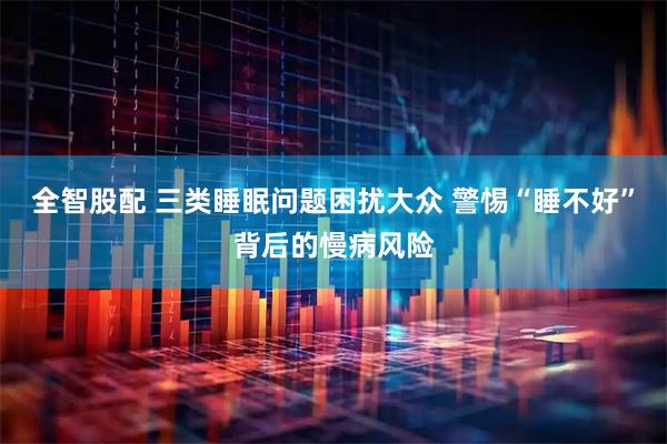 全智股配 三类睡眠问题困扰大众 警惕“睡不好”背后的慢病风险