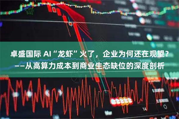 卓盛国际 AI“龙虾”火了，企业为何还在观望？——从高算力成本到商业生态缺位的深度剖析