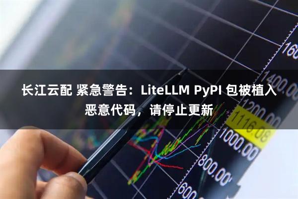 长江云配 紧急警告：LiteLLM PyPI 包被植入恶意代码，请停止更新