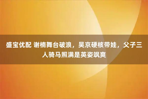 盛宝优配 谢楠舞台破浪，吴京硬核带娃，父子三人骑马照满是英姿飒爽