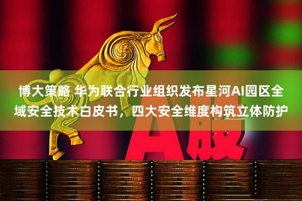 博大策略 华为联合行业组织发布星河AI园区全域安全技术白皮书，四大安全维度构筑立体防护