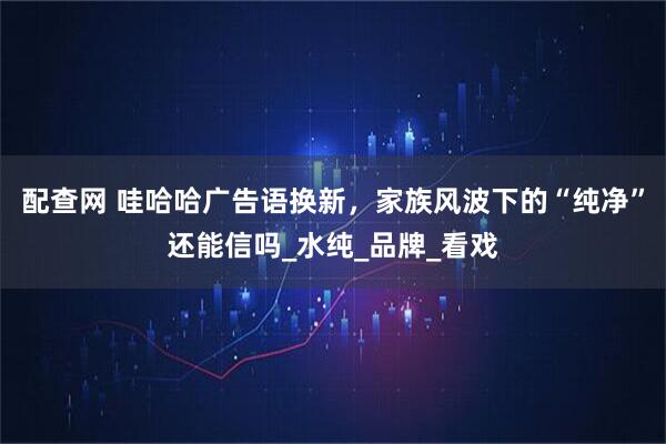 配查网 哇哈哈广告语换新，家族风波下的“纯净”还能信吗_水纯_品牌_看戏