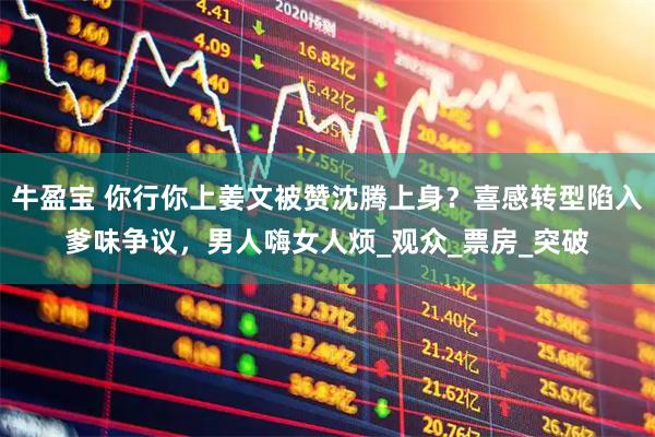 牛盈宝 你行你上姜文被赞沈腾上身？喜感转型陷入爹味争议，男人嗨女人烦_观众_票房_突破