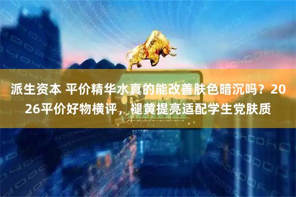 派生资本 平价精华水真的能改善肤色暗沉吗？2026平价好物横评，褪黄提亮适配学生党肤质